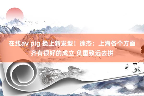 在线av pig 换上新发型！徐杰：上海各个方面齐有很好的成立 负重致远去拼