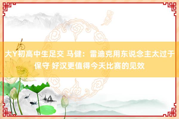 大Y初高中生足交 马健：雷迪克用东说念主太过于保守 好汉更值得今天比赛的见效