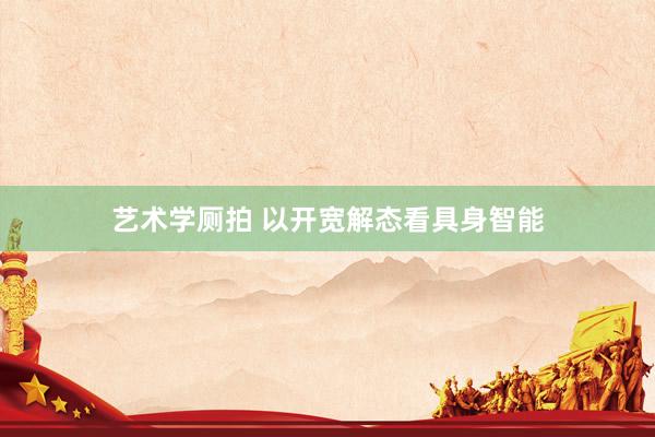 艺术学厕拍 以开宽解态看具身智能