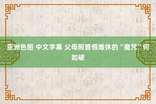 亚洲色图 中文字幕 父母照管假难休的“魔咒”何如破