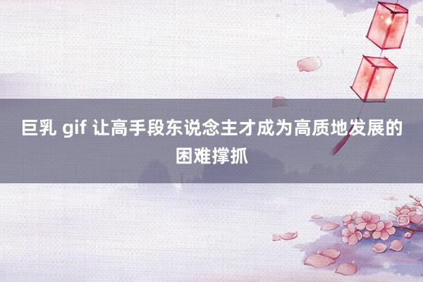 巨乳 gif 让高手段东说念主才成为高质地发展的困难撑抓