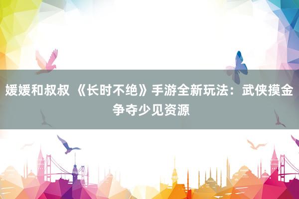 媛媛和叔叔 《长时不绝》手游全新玩法：武侠摸金 争夺少见资源