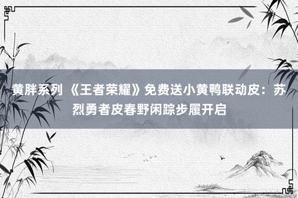 黄胖系列 《王者荣耀》免费送小黄鸭联动皮：苏烈勇者皮春野闲踪步履开启
