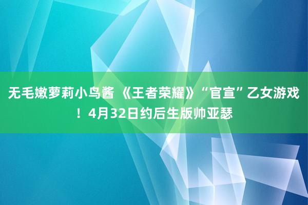 无毛嫩萝莉小鸟酱 《王者荣耀》“官宣”乙女游戏！4月32日约后生版帅亚瑟