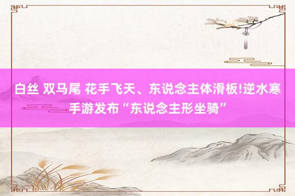 白丝 双马尾 花手飞天、东说念主体滑板!逆水寒手游发布“东说念主形坐骑”