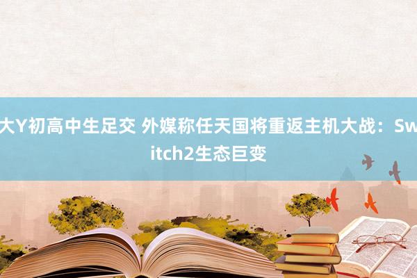 大Y初高中生足交 外媒称任天国将重返主机大战：Switch2生态巨变