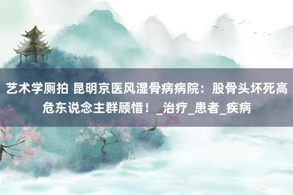 艺术学厕拍 昆明京医风湿骨病病院：股骨头坏死高危东说念主群顾惜！_治疗_患者_疾病