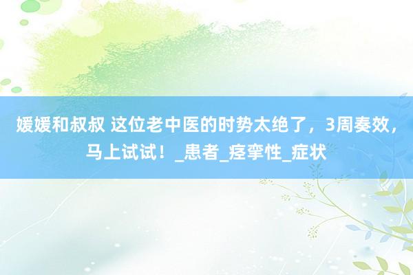 媛媛和叔叔 这位老中医的时势太绝了，3周奏效，马上试试！_患者_痉挛性_症状
