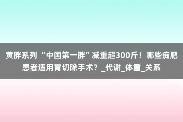 黄胖系列 “中国第一胖”减重超300斤！哪些痴肥患者适用胃切除手术？_代谢_体重_关系