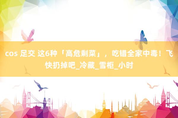 cos 足交 这6种「高危剩菜」，吃错全家中毒！飞快扔掉吧_冷藏_雪柜_小时