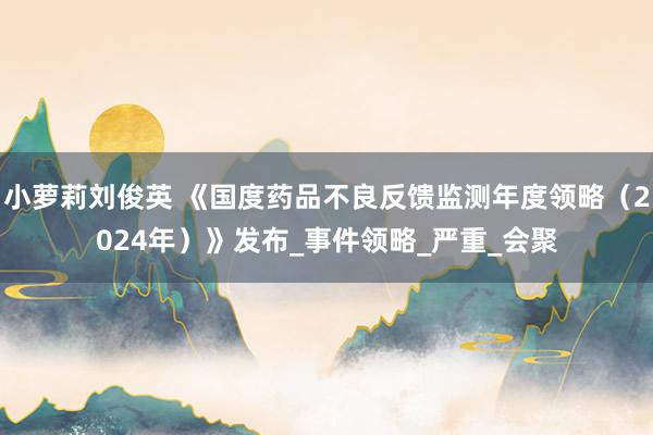 小萝莉刘俊英 《国度药品不良反馈监测年度领略（2024年）》发布_事件领略_严重_会聚