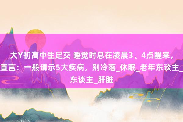 大Y初高中生足交 睡觉时总在凌晨3、4点醒来，医师直言：一般请示5大疾病，别冷落_休眠_老年东谈主_肝脏