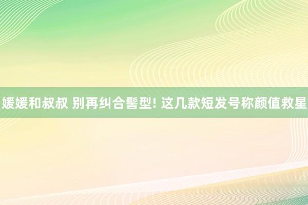 媛媛和叔叔 别再纠合髻型! 这几款短发号称颜值救星