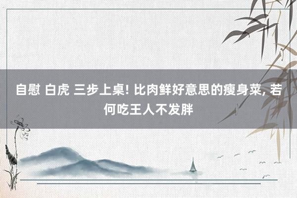 自慰 白虎 三步上桌! 比肉鲜好意思的瘦身菜, 若何吃王人不发胖