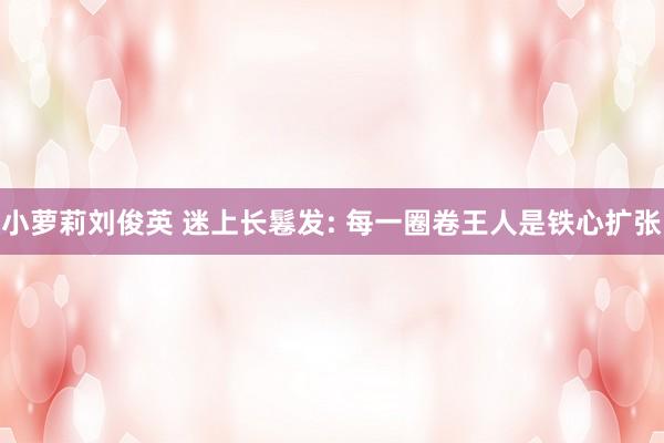 小萝莉刘俊英 迷上长鬈发: 每一圈卷王人是铁心扩张