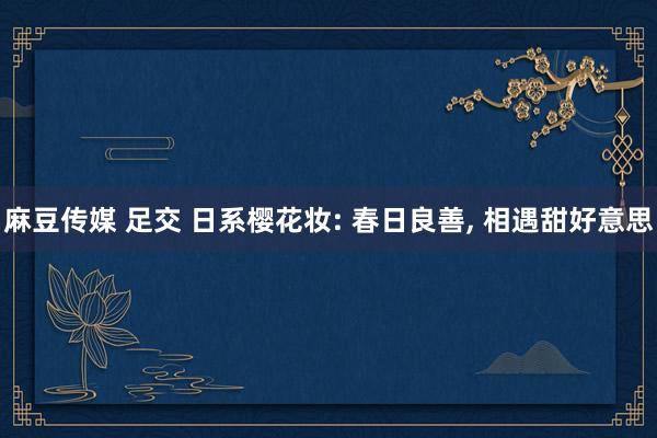 麻豆传媒 足交 日系樱花妆: 春日良善, 相遇甜好意思