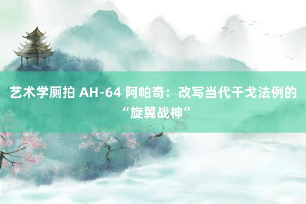 艺术学厕拍 AH-64 阿帕奇：改写当代干戈法例的 “旋翼战神”