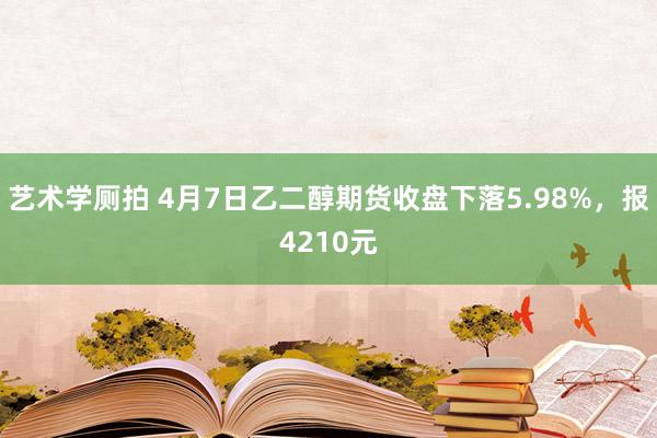艺术学厕拍 4月7日乙二醇期货收盘下落5.98%，报4210元