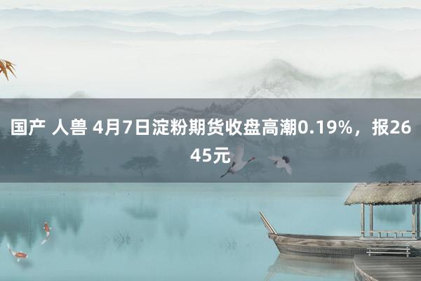 国产 人兽 4月7日淀粉期货收盘高潮0.19%，报2645元