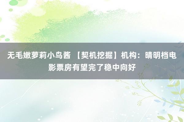 无毛嫩萝莉小鸟酱 【契机挖掘】机构：晴明档电影票房有望完了稳中向好