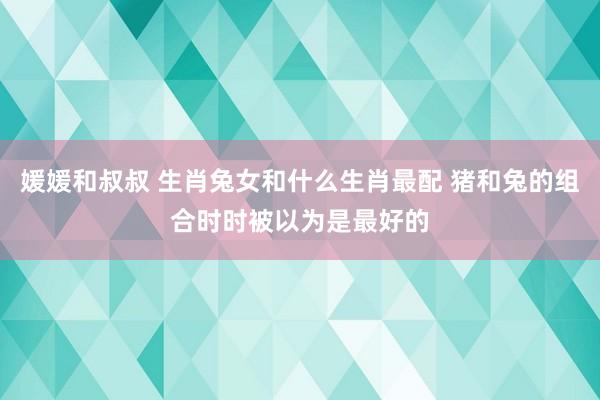 媛媛和叔叔 生肖兔女和什么生肖最配 猪和兔的组合时时被以为是最好的