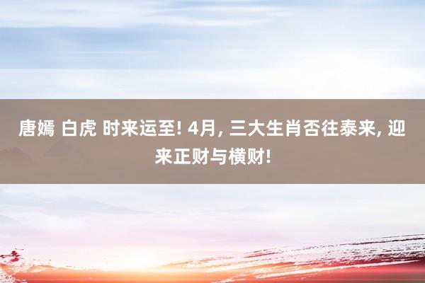 唐嫣 白虎 时来运至! 4月, 三大生肖否往泰来, 迎来正财与横财!