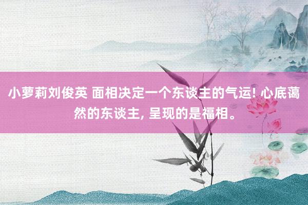小萝莉刘俊英 面相决定一个东谈主的气运! 心底蔼然的东谈主, 呈现的是福相。