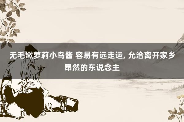 无毛嫩萝莉小鸟酱 容易有远走运, 允洽离开家乡昂然的东说念主
