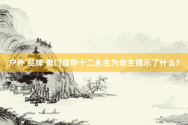 户外 品牌 奇门遁甲十二永生为命主揭示了什么?