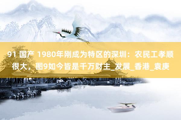 91 国产 1980年刚成为特区的深圳：农民工孝顺很大，图9如今皆是千万财主_发展_香港_袁庚