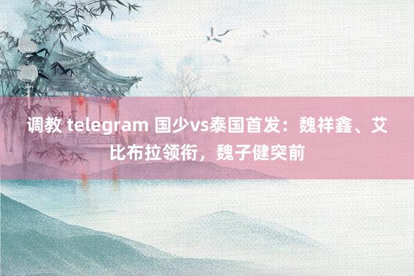 调教 telegram 国少vs泰国首发：魏祥鑫、艾比布拉领衔，魏子健突前