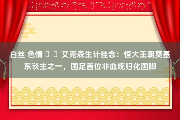 白丝 色情 ❤️艾克森生计挂念：恒大王朝奠基东谈主之一，国足首位非血统归化国脚