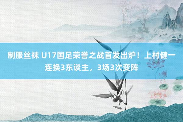 制服丝袜 U17国足荣誉之战首发出炉！上村健一连换3东谈主，3场3次变阵