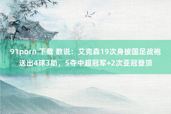 91porn 下载 数说：艾克森19次身披国足战袍送出4球3助，5夺中超冠军+2次亚冠登顶