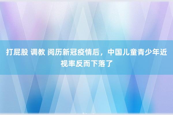 打屁股 调教 阅历新冠疫情后，中国儿童青少年近视率反而下落了
