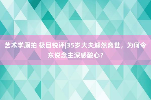 艺术学厕拍 极目锐评|35岁大夫遽然离世，为何令东说念主深感酸心？