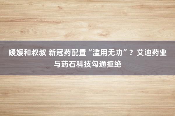 媛媛和叔叔 新冠药配置“滥用无功”？艾迪药业与药石科技勾通拒绝