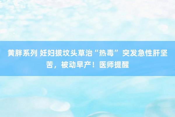 黄胖系列 妊妇拔坟头草治“热毒” 突发急性肝坚苦，被动早产！医师提醒