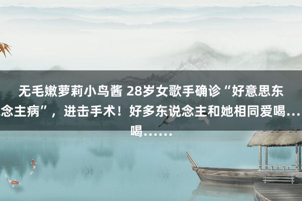 无毛嫩萝莉小鸟酱 28岁女歌手确诊“好意思东说念主病”，进击手术！好多东说念主和她相同爱喝……