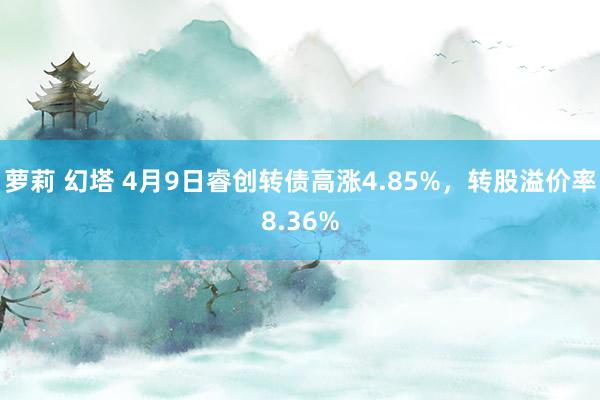 萝莉 幻塔 4月9日睿创转债高涨4.85%，转股溢价率8.36%