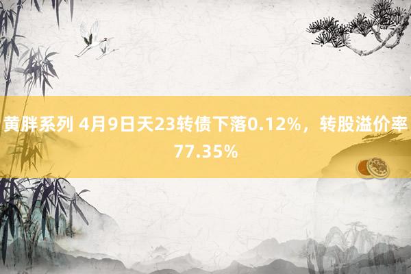 黄胖系列 4月9日天23转债下落0.12%，转股溢价率77.35%