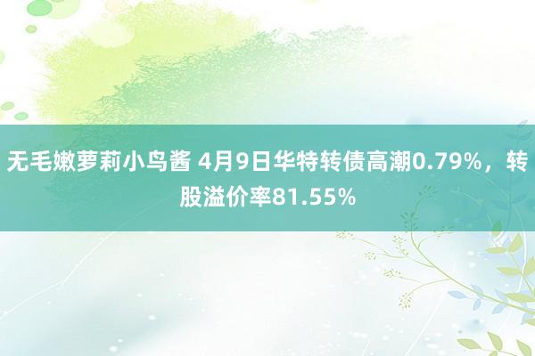 无毛嫩萝莉小鸟酱 4月9日华特转债高潮0.79%，转股溢价率81.55%