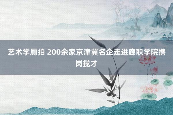 艺术学厕拍 200余家京津冀名企走进廊职学院携岗揽才