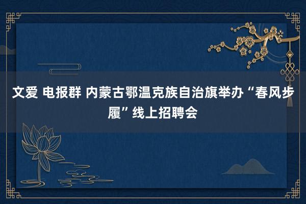 文爱 电报群 内蒙古鄂温克族自治旗举办“春风步履”线上招聘会