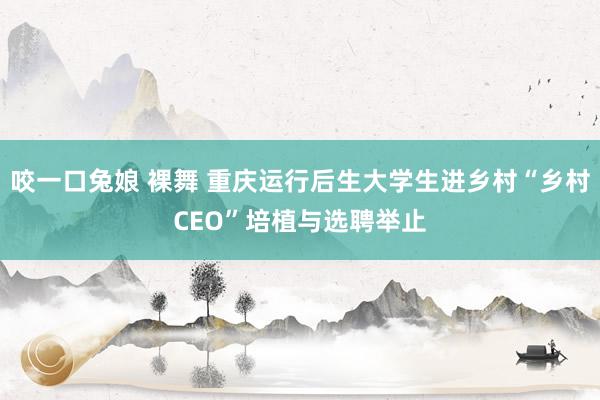 咬一口兔娘 裸舞 重庆运行后生大学生进乡村“乡村CEO”培植与选聘举止