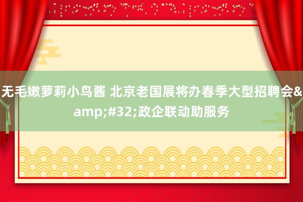 无毛嫩萝莉小鸟酱 北京老国展将办春季大型招聘会&#32;政企联动助服务
