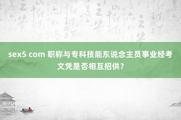 sex5 com 职称与专科技能东说念主员事业经考文凭是否相互招供？