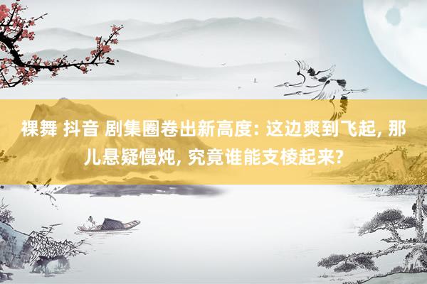 裸舞 抖音 剧集圈卷出新高度: 这边爽到飞起, 那儿悬疑慢炖, 究竟谁能支棱起来?