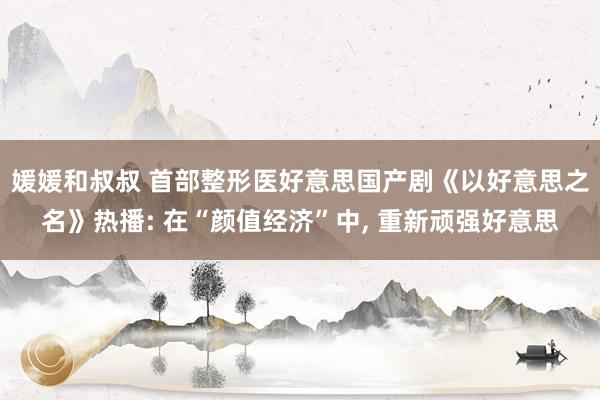 媛媛和叔叔 首部整形医好意思国产剧《以好意思之名》热播: 在“颜值经济”中, 重新顽强好意思