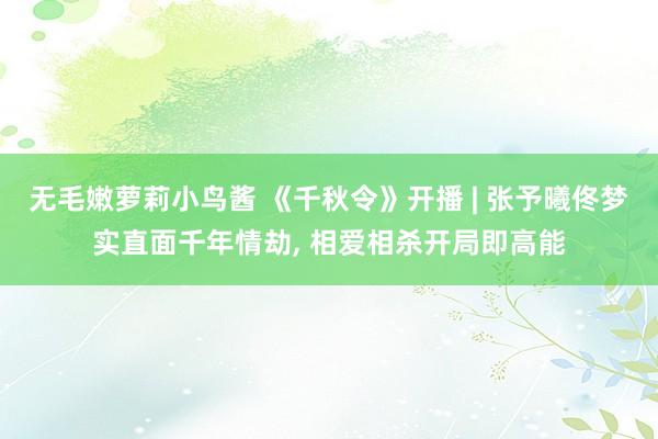 无毛嫩萝莉小鸟酱 《千秋令》开播 | 张予曦佟梦实直面千年情劫, 相爱相杀开局即高能